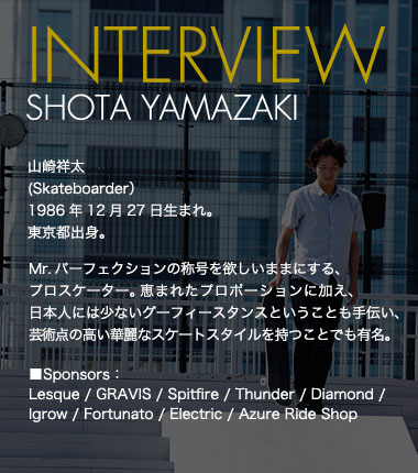 INTERVIEW SHOTA YAMAZAKI 山崎祥太(Skateboarder） 1986年12月27日生まれ。東京都出身。 Mr.パーフェクションの称号を欲しいままにする、プロスケーター。恵まれたプロポーションに加え、日本人には少ないグーフィースタンスということも手伝い、芸術点の高い華麗なスケートスタイルを持つことでも有名。 ■Sponsors：Lesque / GRAVIS / Spitfire / Thunder / Diamond /Igrow / Fortunato / Electric / Azure Ride Shop