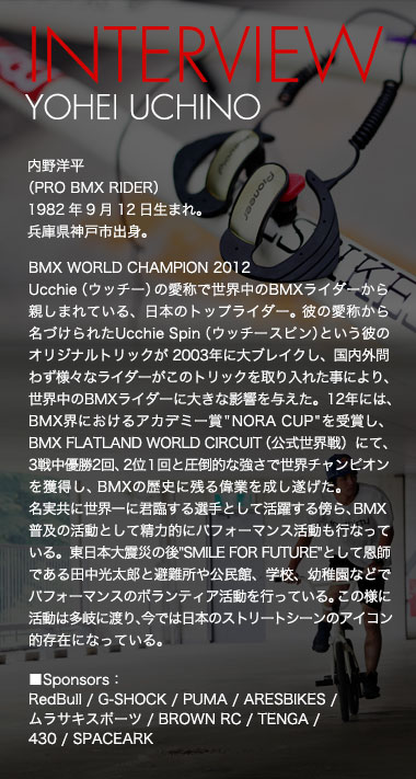 INTERVIEW YOHEI UCHINO 内野洋平
（PRO BMX RIDER）1982年9月12日生まれ。兵庫県神戸市出身。 BMX WORLD CHAMPION 2012
Ucchie（ウッチー）の愛称で世界中のBMXライダーから親しまれている、日本のトップライダー。彼の愛称から名づけられたUcchie Spin（ウッチースピン）という彼のオリジナルトリックが 2003年に大ブレイクし、国内外問わず様々なライダーがこのトリックを取り入れた事により、世界中のBMXライダーに大きな影響を与えた。12年には、BMX界におけるアカデミー賞"NORA CUP"を受賞し、BMX FLATLAND WORLD CIRCUIT（公式世界戦）にて、3戦中優勝2回、2位１回と圧倒的な強さで世界チャンピオンを獲得し、BMXの歴史に残る偉業を成し遂げた。名実共に世界一に君臨する選手として活躍する傍ら、BMX普及の活動として精力的にパフォーマンス活動も行なっている。東日本大震災の後"SMILE FOR FUTURE"として恩師である田中光太郎と避難所や公民館、学校、幼稚園などでパフォーマンスのボランティア活動を行っている。この様に活動は多岐に渡り、今では日本のストリートシーンのアイコン的存在になっている。 ■Sponsors：RedBull / G-SHOCK / PUMA / ARESBIKES / ムラサキスポーツ / BROWN RC / TENGA / 430 / SPACEARK