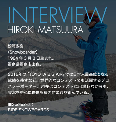 INTERVIEW HIROKI MURAOKA 松浦広樹（Snowboarder）1984年3月8日生まれ。福島県福島市出身。 2012年の「TOYOTA BIG AIR」では日本人最高位となる成績を残すなど、世界的なコンテストでも活躍するプロスノーボーダー。現在はコンテストに出場しながらも、東北を中心に撮影も精力的に取り組んでいる。 ■Sponsors：RIDE SNOWBOARDS