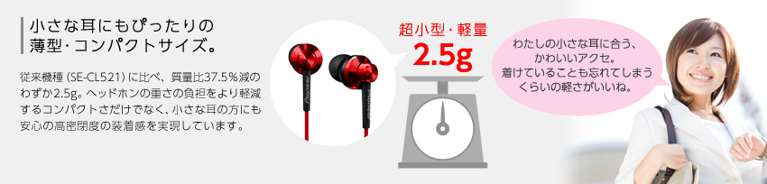 【小さな耳にもぴったりの薄型・コンパクトサイズ。】従来機種（SE-CL521）に比べ、質量比37.5％減のわずか2.5g。ヘッドホンの重さの負担をより軽減するコンパクトさだけでなく、小さな耳の方にも安心の高密閉度の装着感を実現しています。